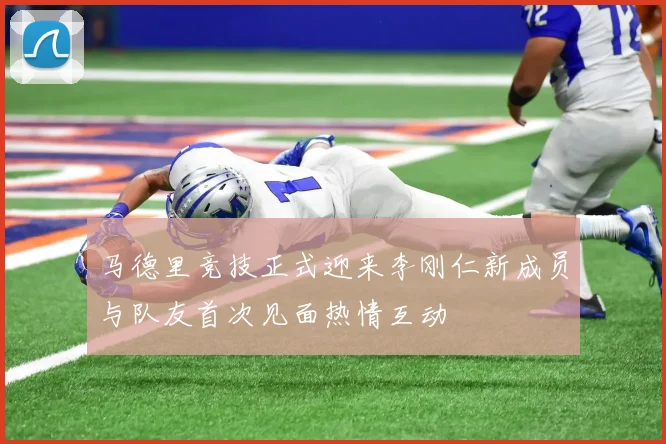 马德里竞技正式迎来李刚仁新成员与队友首次见面热情互动