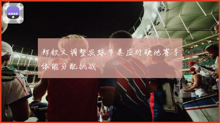 郑钦文调整发球节奏应对硬地赛季体能分配挑战
