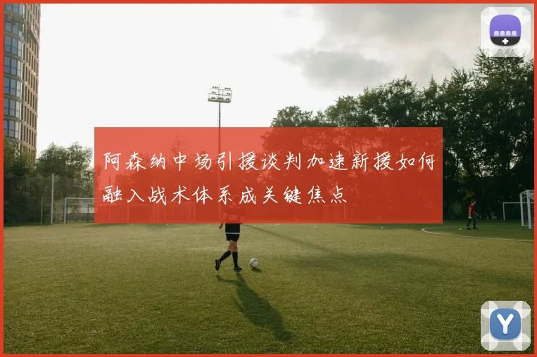 阿森纳中场引援谈判加速新援如何融入战术体系成关键焦点
