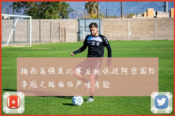 梅西高强度比赛后轮休迈阿密国际争冠之路面临严峻考验