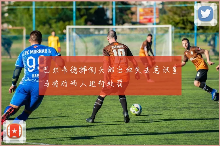 巴尔韦德摔倒头部出血失去意识皇马将对两人进行处罚