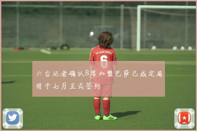 六台记者确认B席加盟巴萨已成定局将于七月正式签约