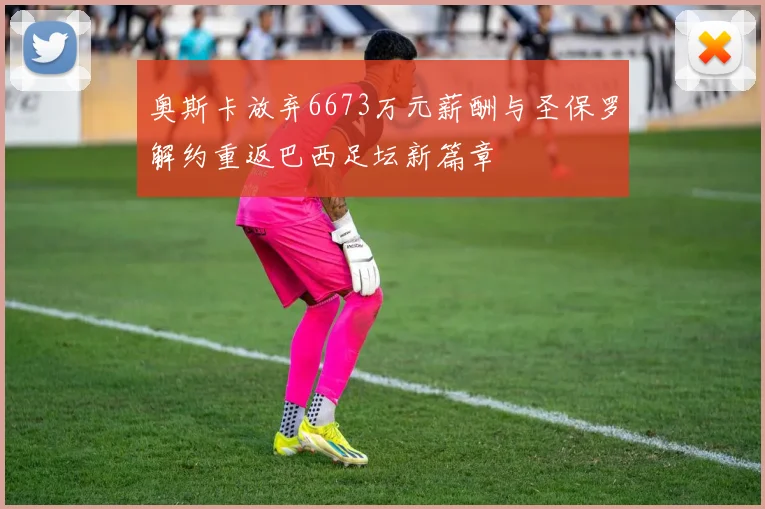 奥斯卡放弃6673万元薪酬与圣保罗解约重返巴西足坛新篇章