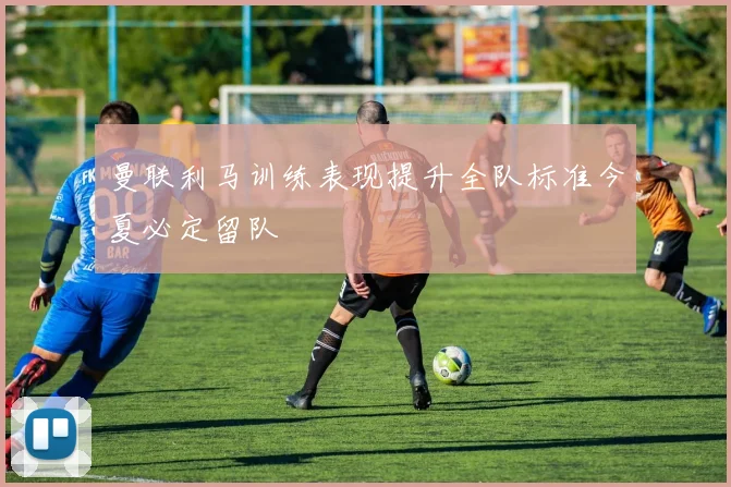 曼联利马训练表现提升全队标准今夏必定留队