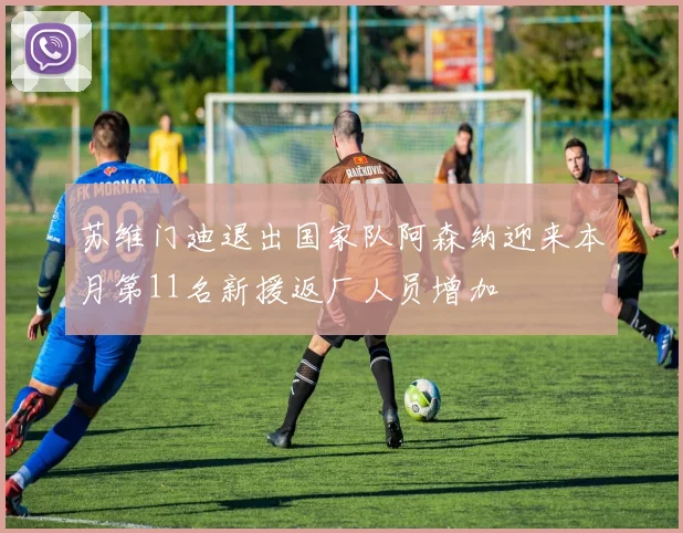 苏维门迪退出国家队阿森纳迎来本月第11名新援返厂人员增加